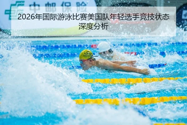 2026年国际游泳比赛美国队年轻选手竞技状态深度分析